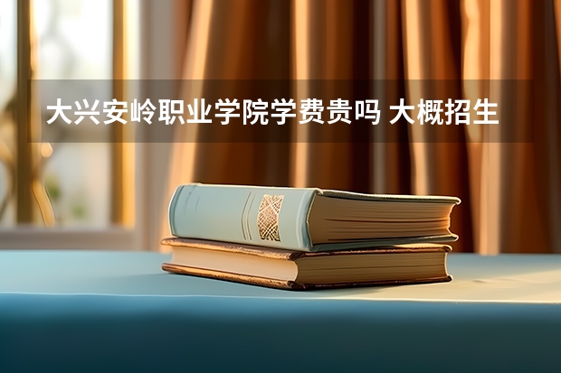大兴安岭职业学院学费贵吗 大概招生多少人