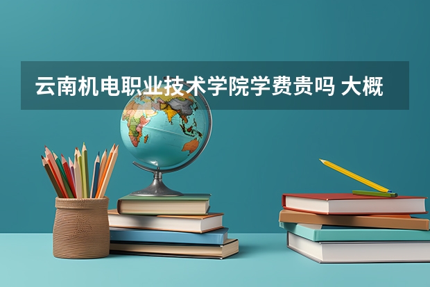 云南机电职业技术学院学费贵吗 大概招生多少人