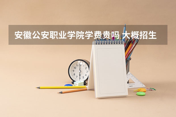 安徽公安职业学院学费贵吗 大概招生多少人