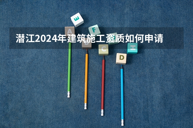 潜江2024年建筑施工资质如何申请