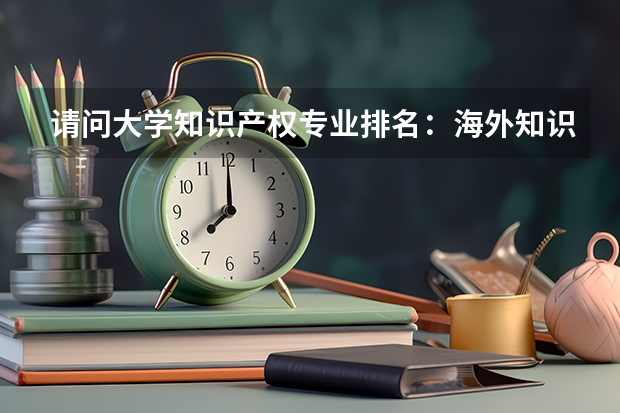 请问大学知识产权专业排名：海外知识产权专业高校排名TOP20 知识产权大学排名