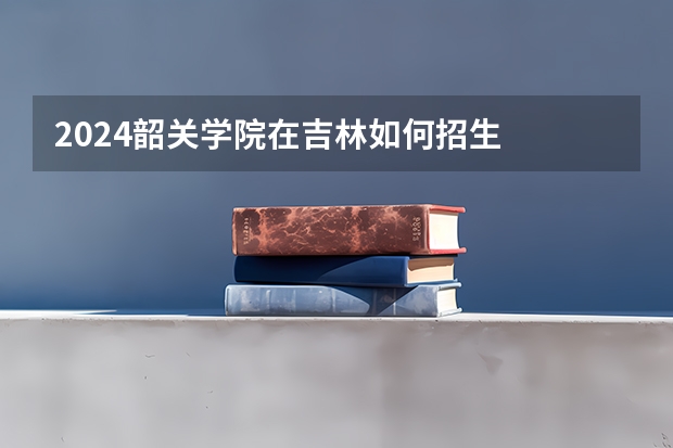 2024韶关学院在吉林如何招生