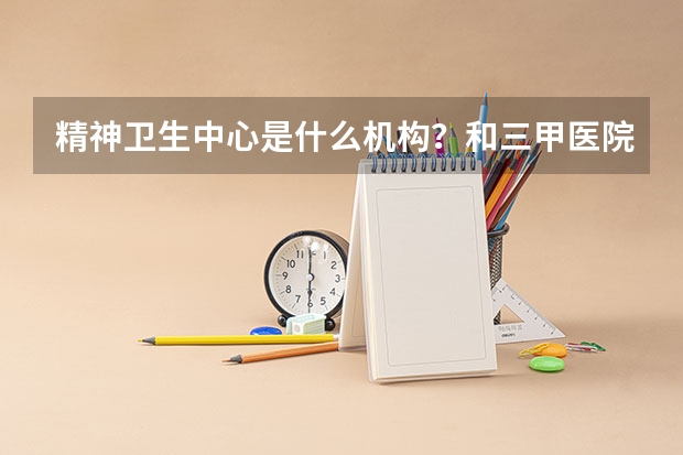 精神卫生中心是什么机构？和三甲医院的精神科有什么不同？如果有精神心理方面的问题，去哪里比较靠谱？