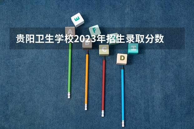 贵阳卫生学校2023年招生录取分数线（贵州新兴中等职业技术学校2023年招生录取分数线）