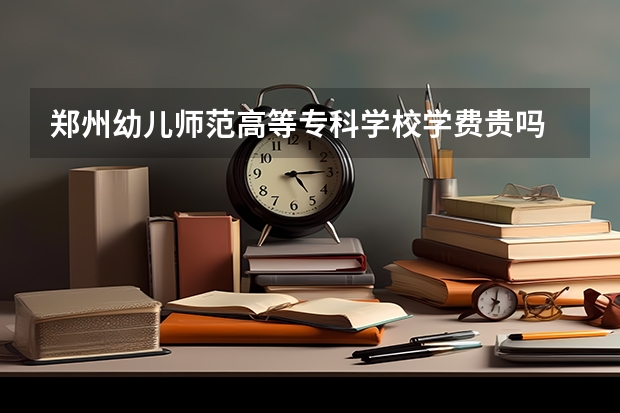 郑州幼儿师范高等专科学校学费贵吗 大概招生多少人