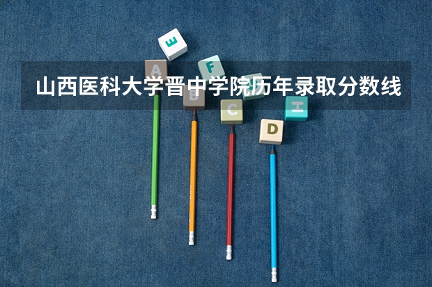 山西医科大学晋中学院历年录取分数线 晋中学院录取分数线