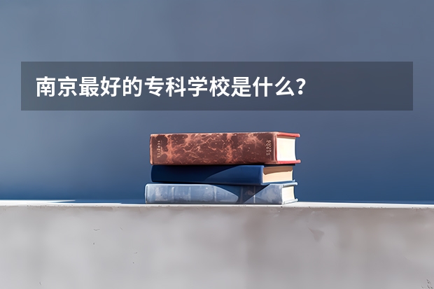 南京最好的专科学校是什么？