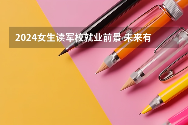 2024女生读军校就业前景 未来有发展吗