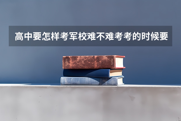 高中要怎样考军校..难不难考.考的时候要有什么注意，有关于军校的都可以说下.