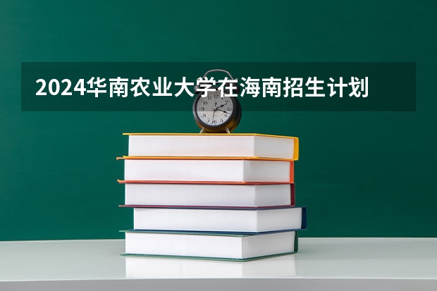 2024华南农业大学在海南招生计划如何