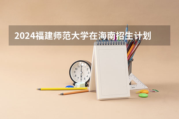 2024福建师范大学在海南招生计划如何