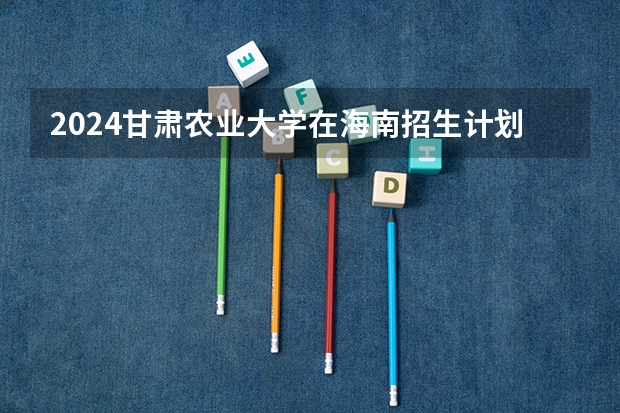 2024甘肃农业大学在海南招生计划如何