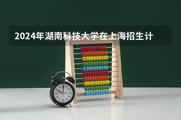 2024年湖南科技大学在上海招生计划如何