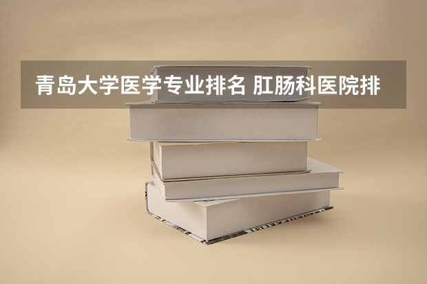 青岛大学医学专业排名 肛肠科医院排名推荐 最好的肛肠医院排序