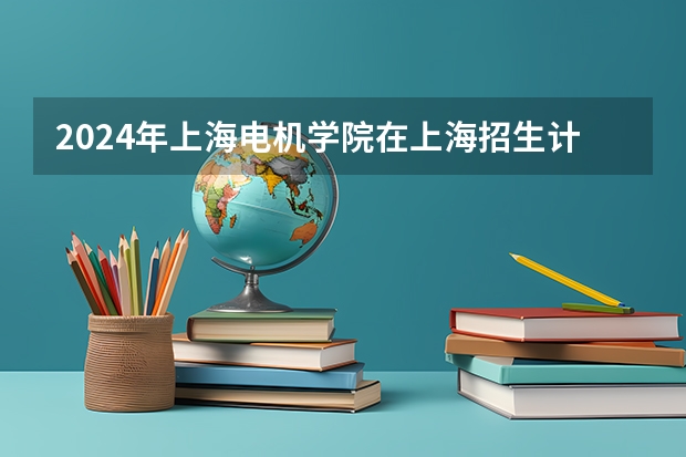 2024年上海电机学院在上海招生计划如何