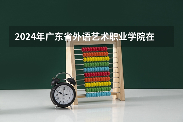 2024年广东省外语艺术职业学院在新疆怎么招生
