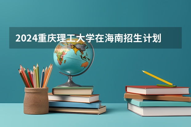 2024重庆理工大学在海南招生计划如何