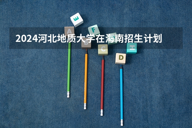 2024河北地质大学在海南招生计划如何