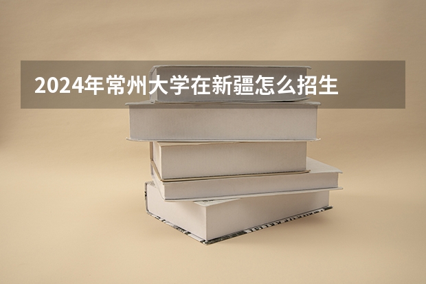 2024年常州大学在新疆怎么招生