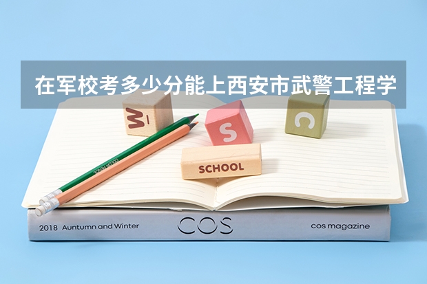 在军校考多少分能上西安市武警工程学院？
