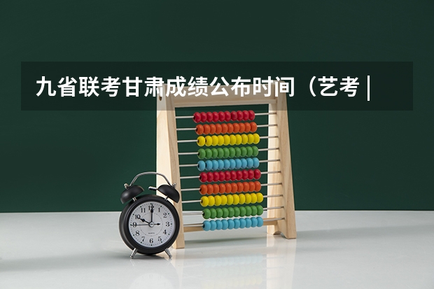 九省联考甘肃成绩公布时间（艺考 | 联考和文化成绩变得越来越重要，艺考上大学可不简单）
