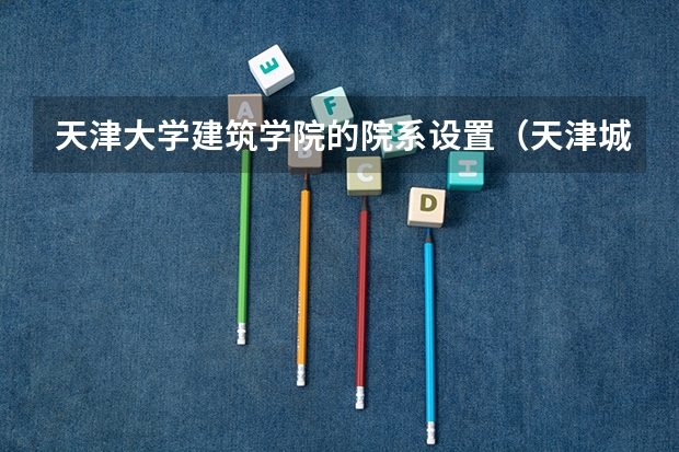 天津大学建筑学院的院系设置（天津城建大学王牌专业 比较好的特色专业名单）