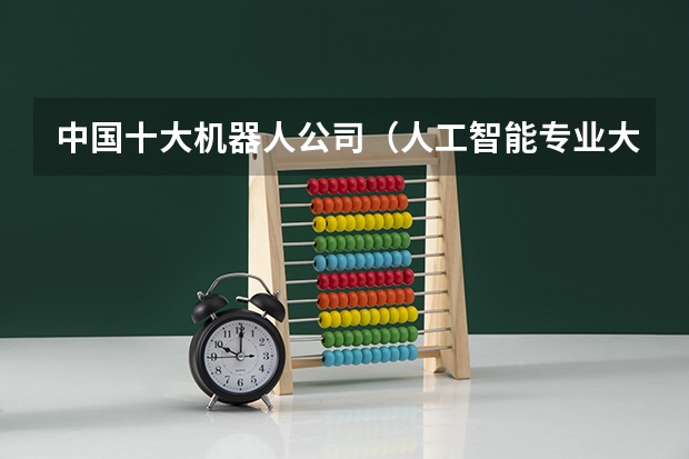 中国十大机器人公司(人工智能专业大学排名榜)