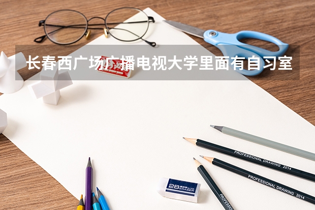 长春西广场广播电视大学里面有自习室吗，校外人能在里面学习吗