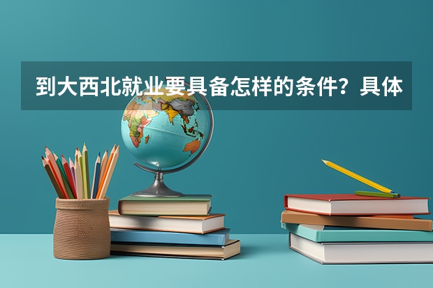 到大西北就业要具备怎样的条件?具体都做什么啊?