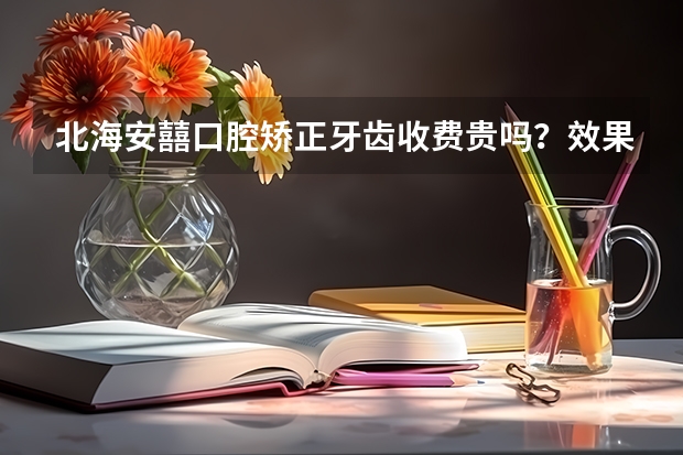 北海安囍口腔矫正牙齿收费贵吗？效果怎么样