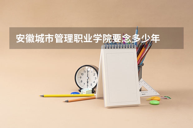 安徽城市管理职业学院要念多少年