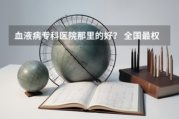 血液病专科医院那里的好？ 全国最权威的血液病医院是哪家