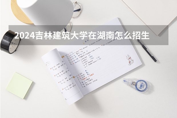 2024吉林建筑大学在湖南怎么招生的