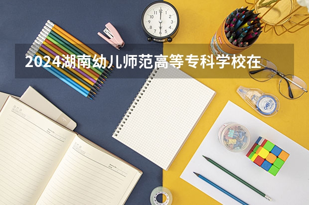 2024湖南幼儿师范高等专科学校在湖南怎么招生的