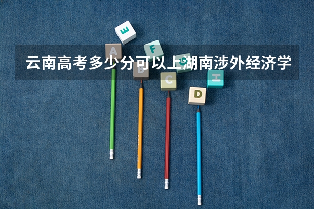 云南高考多少分可以上湖南涉外经济学院(最低分+最低位次排名)