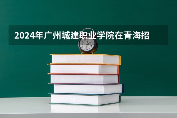 2024年广州城建职业学院在青海招生情况
