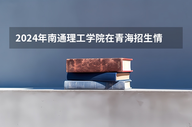 2024年南通理工学院在青海招生情况