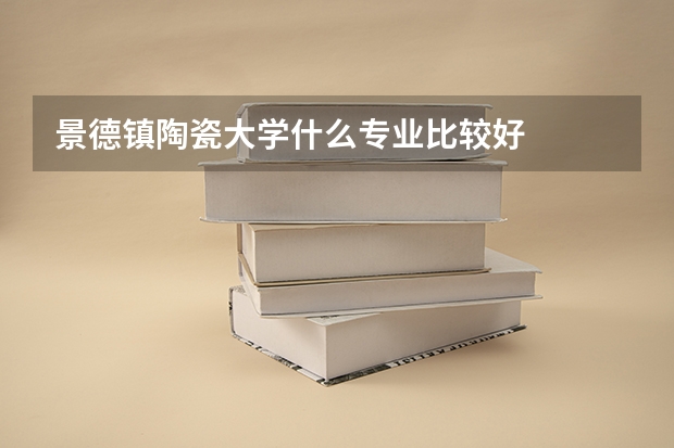 景德镇陶瓷大学什么专业比较好