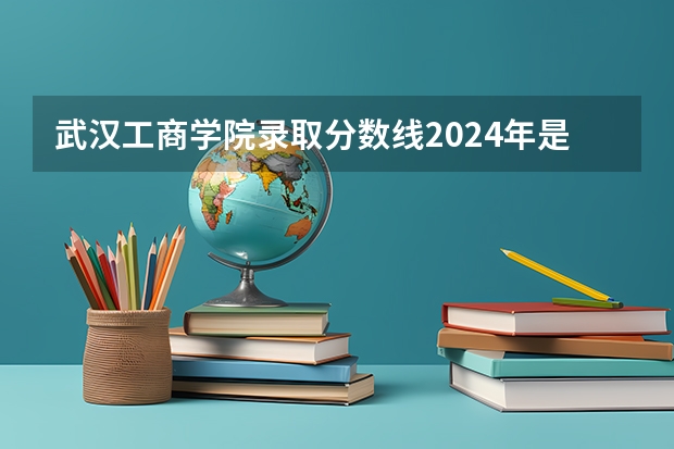 武汉工商学院录取分数线2024年是多少分(附各省录取最低分)