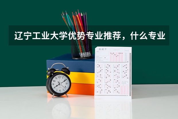 辽宁工业大学优势专业推荐，什么专业最好