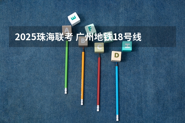 2025珠海联考 广州地铁18号线新动作！预计2024年或2025年通车珠海