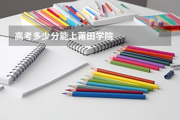 高考多少分能上莆田学院