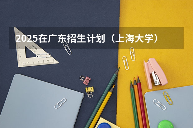 2025在广东招生计划（上海大学）