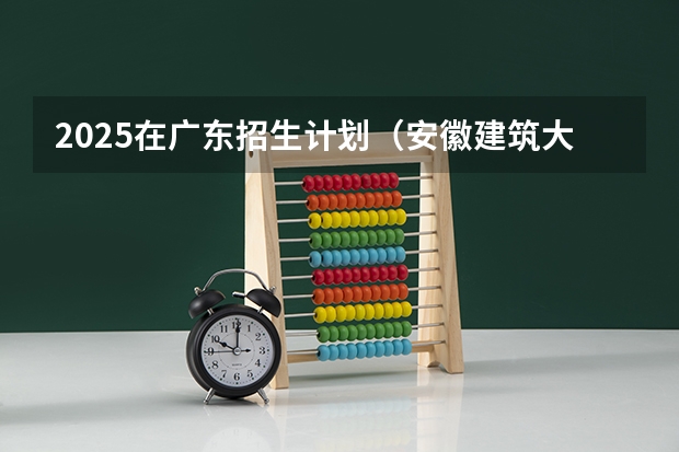 2025在广东招生计划（安徽建筑大学）