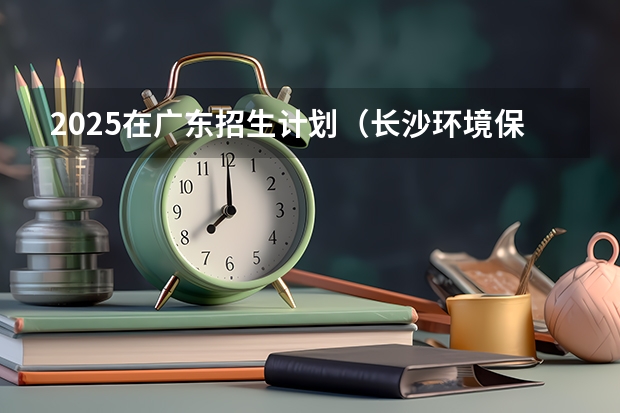 2025在广东招生计划（长沙环境保护职业技术学院）