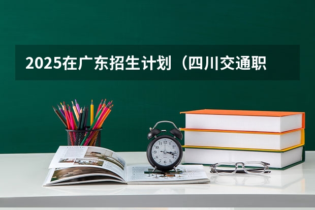2025在广东招生计划（四川交通职业技术学院）