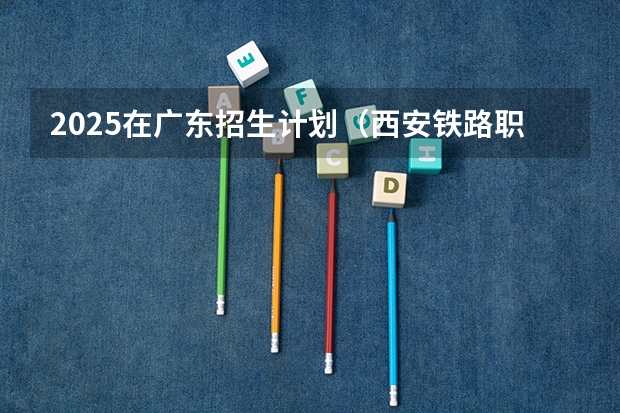 2025在广东招生计划（西安铁路职业技术学院）